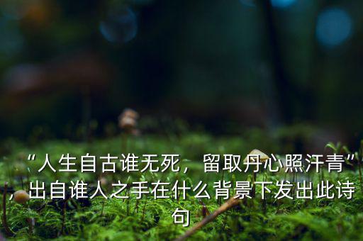 “人生自古誰無死，留取丹心照汗青”，出自誰人之手在什么背景下發(fā)出此詩句