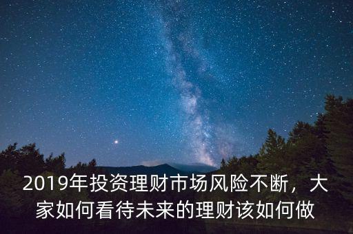 2019年投資理財市場風險不斷，大家如何看待未來的理財該如何做