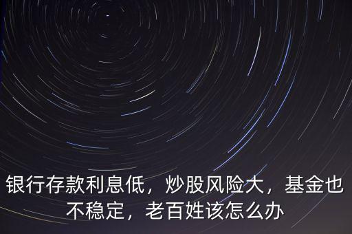 銀行存款利息低，炒股風(fēng)險(xiǎn)大，基金也不穩(wěn)定，老百姓該怎么辦