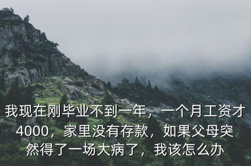 我現(xiàn)在剛畢業(yè)不到一年，一個(gè)月工資才4000，家里沒有存款，如果父母突然得了一場(chǎng)大病了，我該怎么辦