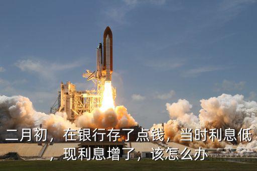 二月初，在銀行存了點錢，當(dāng)時利息低，現(xiàn)利息增了，該怎么辦