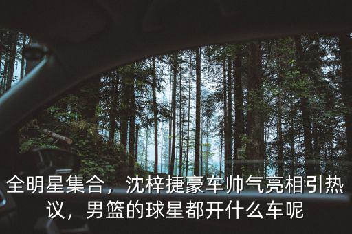 全明星集合，沈梓捷豪車帥氣亮相引熱議，男籃的球星都開什么車呢
