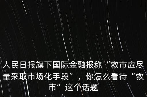 人民日報旗下國際金融報稱“救市應(yīng)盡量采取市場化手段”，你怎么看待“救市”這個話題