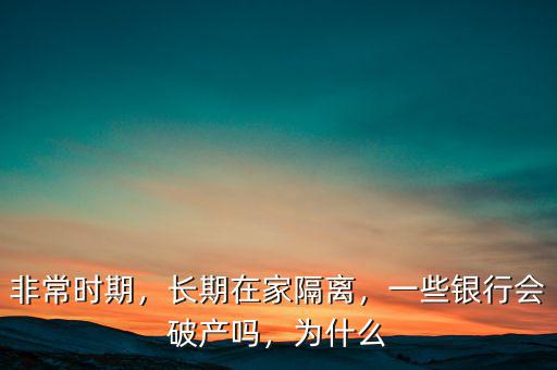 非常時(shí)期，長(zhǎng)期在家隔離，一些銀行會(huì)破產(chǎn)嗎，為什么