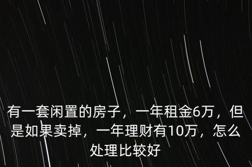 有一套閑置的房子，一年租金6萬，但是如果賣掉，一年理財有10萬，怎么處理比較好
