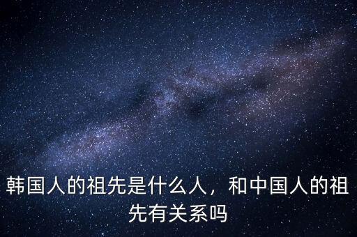 韓國(guó)人的祖先是什么人，和中國(guó)人的祖先有關(guān)系嗎