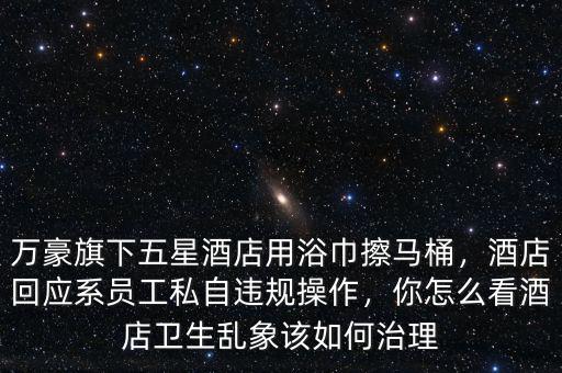 萬豪旗下五星酒店用浴巾擦馬桶，酒店回應(yīng)系員工私自違規(guī)操作，你怎么看酒店衛(wèi)生亂象該如何治理