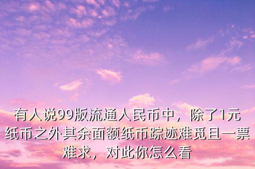 有人說99版流通人民幣中，除了1元紙幣之外其余面額紙幣蹤跡難覓且一票難求，對(duì)此你怎么看