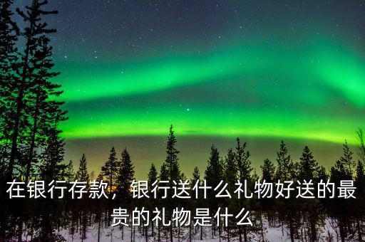 在銀行存款，銀行送什么禮物好送的最貴的禮物是什么