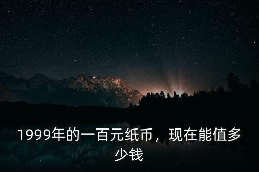 1999年的一百元紙幣，現(xiàn)在能值多少錢