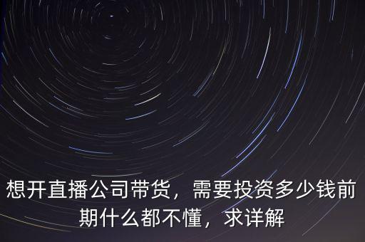 想開直播公司帶貨，需要投資多少錢前期什么都不懂，求詳解