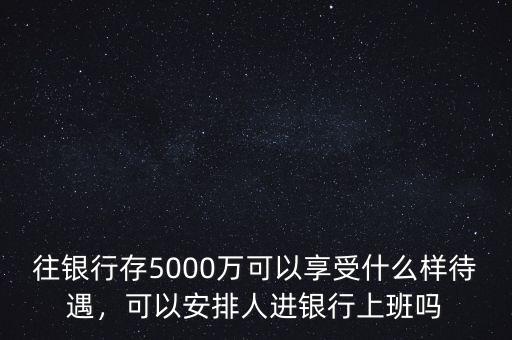 往銀行存5000萬可以享受什么樣待遇，可以安排人進(jìn)銀行上班嗎