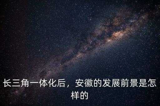 長三角一體化后，安徽的發(fā)展前景是怎樣的