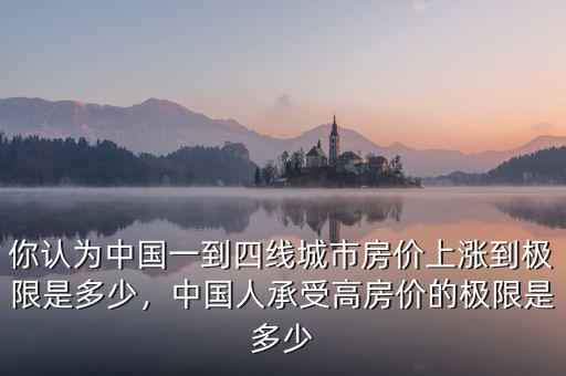 你認為中國一到四線城市房價上漲到極限是多少，中國人承受高房價的極限是多少