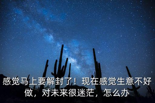 感覺(jué)馬上要解封了！現(xiàn)在感覺(jué)生意不好做，對(duì)未來(lái)很迷茫，怎么辦