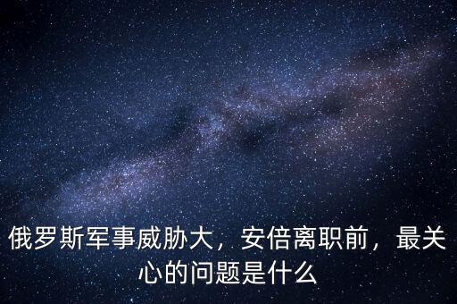 俄羅斯軍事威脅大，安倍離職前，最關(guān)心的問(wèn)題是什么