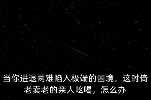 當(dāng)你進(jìn)退兩難陷入極端的困境，這時(shí)倚老賣老的親人吆喝，怎么辦