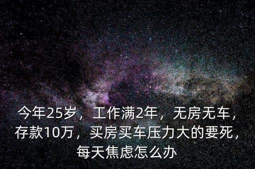 今年25歲，工作滿2年，無房無車，存款10萬，買房買車壓力大的要死，每天焦慮怎么辦