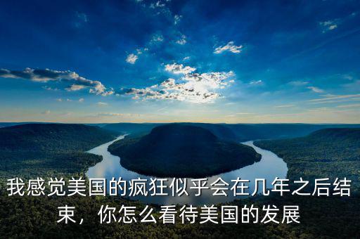 我感覺美國(guó)的瘋狂似乎會(huì)在幾年之后結(jié)束，你怎么看待美國(guó)的發(fā)展