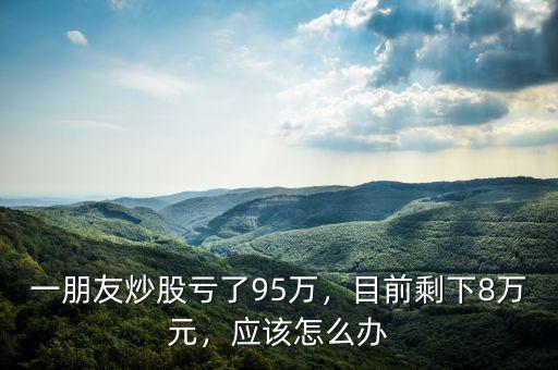 一朋友炒股虧了95萬，目前剩下8萬元，應(yīng)該怎么辦