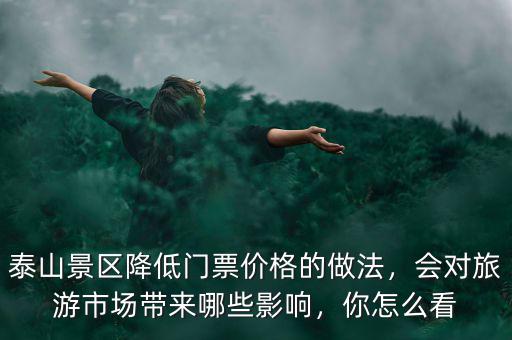 泰山景區(qū)降低門票價(jià)格的做法，會(huì)對(duì)旅游市場(chǎng)帶來(lái)哪些影響，你怎么看