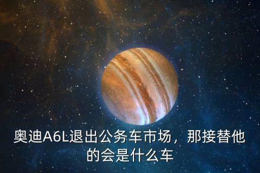 奧迪A6L退出公務(wù)車市場(chǎng)，那接替他的會(huì)是什么車