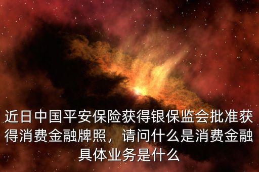 近日中國平安保險獲得銀保監(jiān)會批準(zhǔn)獲得消費金融牌照，請問什么是消費金融具體業(yè)務(wù)是什么