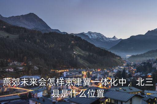 燕郊未來(lái)會(huì)怎樣京津冀一體化中，北三縣是什么位置