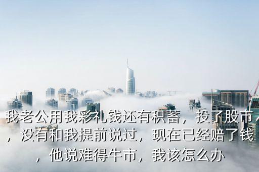 我老公用我彩禮錢還有積蓄，投了股市，沒有和我提前說過，現(xiàn)在已經(jīng)賠了錢，他說難得牛市，我該怎么辦