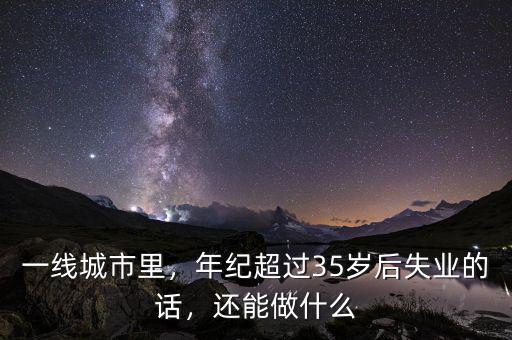 一線城市里，年紀(jì)超過35歲后失業(yè)的話，還能做什么