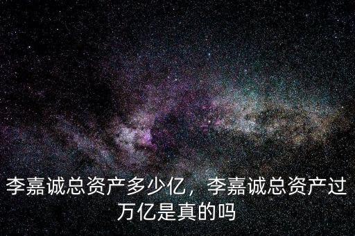 李嘉誠總資產多少億，李嘉誠總資產過萬億是真的嗎