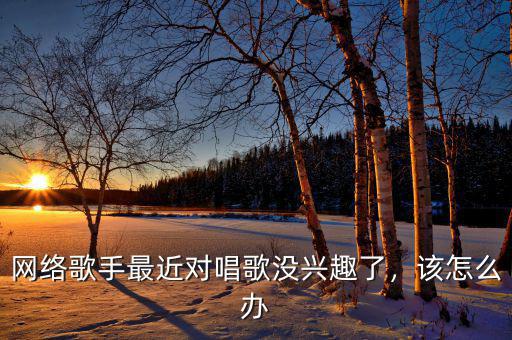 網(wǎng)絡歌手最近對唱歌沒興趣了，該怎么辦