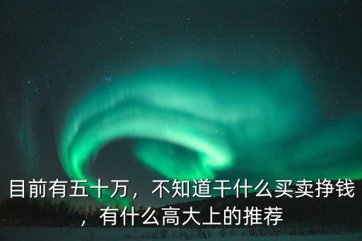 目前有五十萬(wàn)，不知道干什么買(mǎi)賣(mài)掙錢(qián)，有什么高大上的推薦