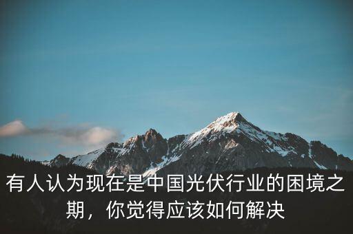 有人認(rèn)為現(xiàn)在是中國(guó)光伏行業(yè)的困境之期，你覺(jué)得應(yīng)該如何解決