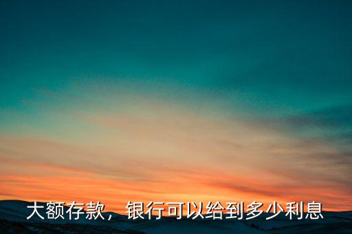 大額存款，銀行可以給到多少利息