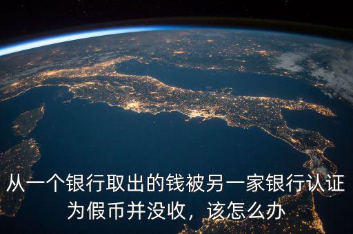 從一個(gè)銀行取出的錢被另一家銀行認(rèn)證為假幣并沒收，該怎么辦