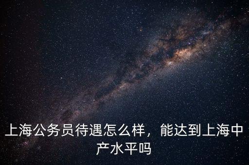 上海公務(wù)員待遇怎么樣，能達(dá)到上海中產(chǎn)水平嗎