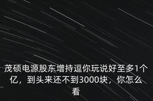 茂碩電源股東增持逗你玩說好至多1個億，到頭來還不到3000塊，你怎么看