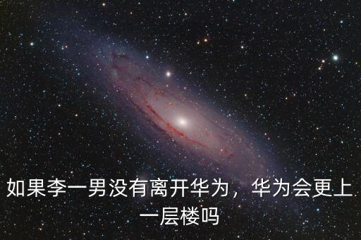 如果李一男沒有離開華為，華為會更上一層樓嗎