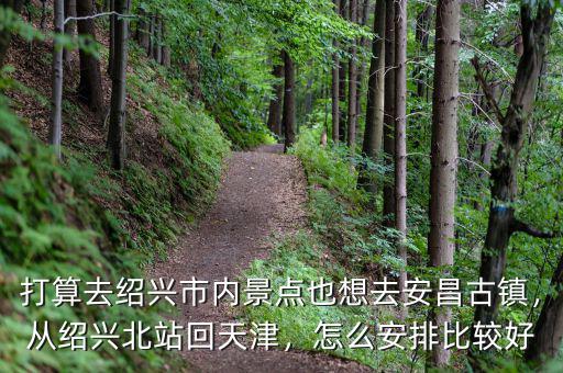 打算去紹興市內(nèi)景點(diǎn)也想去安昌古鎮(zhèn)，從紹興北站回天津，怎么安排比較好