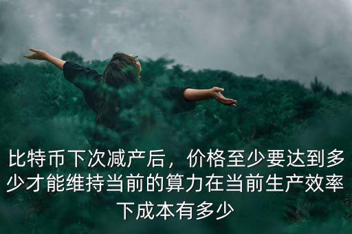 比特幣下次減產(chǎn)后，價(jià)格至少要達(dá)到多少才能維持當(dāng)前的算力在當(dāng)前生產(chǎn)效率下成本有多少