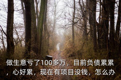 做生意虧了100多萬，目前負債累累，心好累，現(xiàn)在有項目沒錢，怎么辦