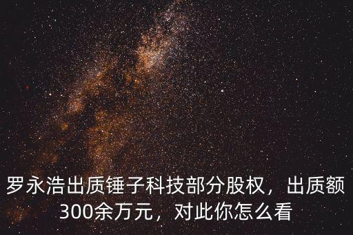 羅永浩出質(zhì)錘子科技部分股權(quán)，出質(zhì)額300余萬元，對此你怎么看