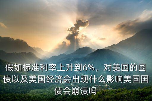 假如標(biāo)準(zhǔn)利率上升到6%，對(duì)美國的國債以及美國經(jīng)濟(jì)會(huì)出現(xiàn)什么影響美國國債會(huì)崩潰嗎