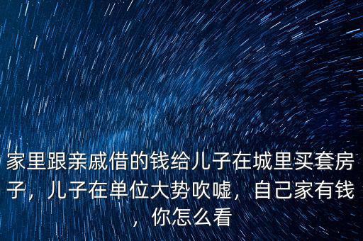 家里跟親戚借的錢給兒子在城里買套房子，兒子在單位大勢吹噓，自己家有錢，你怎么看