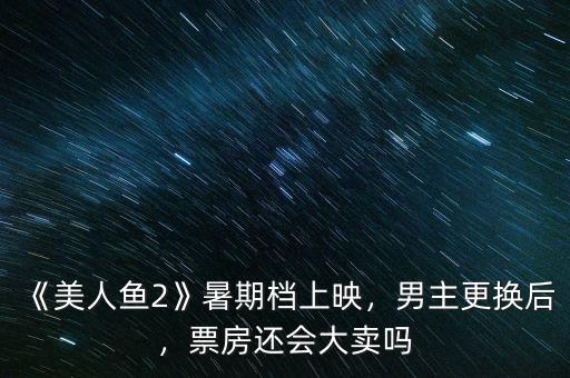 《美人魚2》暑期檔上映，男主更換后，票房還會大賣嗎