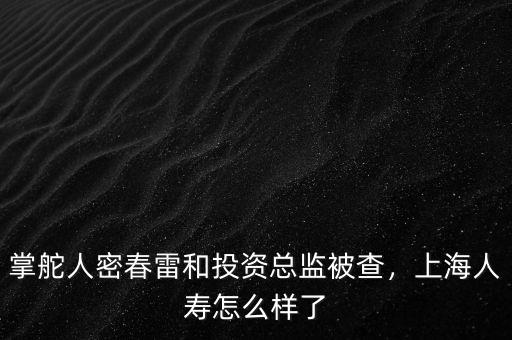 掌舵人密春雷和投資總監(jiān)被查，上海人壽怎么樣了