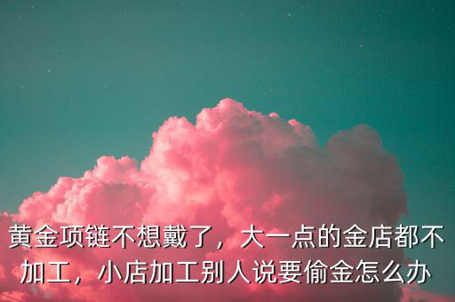 黃金項鏈不想戴了，大一點的金店都不加工，小店加工別人說要偷金怎么辦