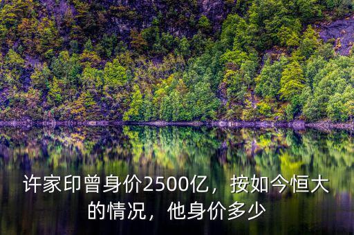 許家印曾身價2500億，按如今恒大的情況，他身價多少