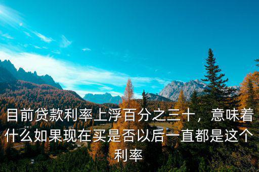 目前貸款利率上浮百分之三十，意味著什么如果現(xiàn)在買(mǎi)是否以后一直都是這個(gè)利率